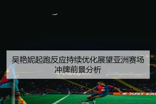 吴艳妮起跑反应持续优化展望亚洲赛场冲牌前景分析